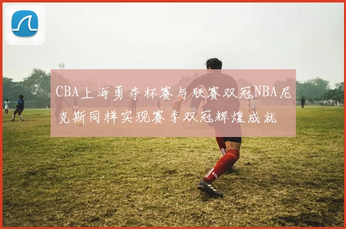 CBA上海勇夺杯赛与联赛双冠NBA尼克斯同样实现赛季双冠辉煌成就