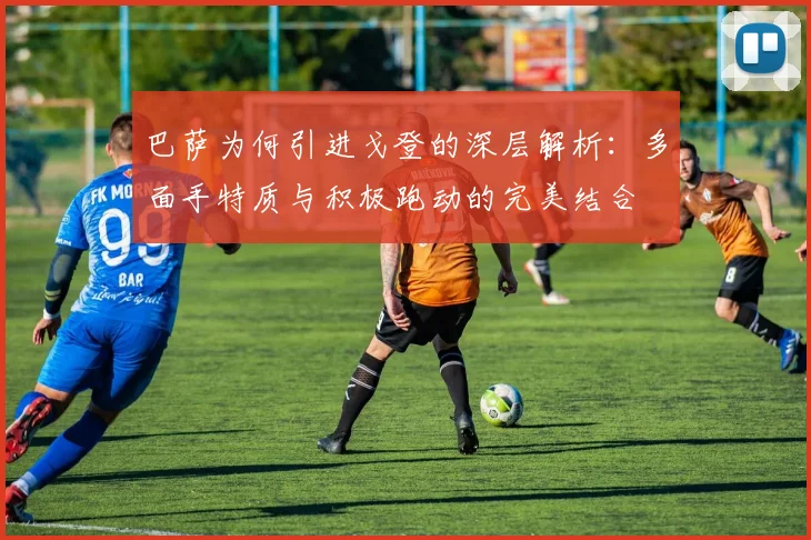 巴萨为何引进戈登的深层解析：多面手特质与积极跑动的完美结合