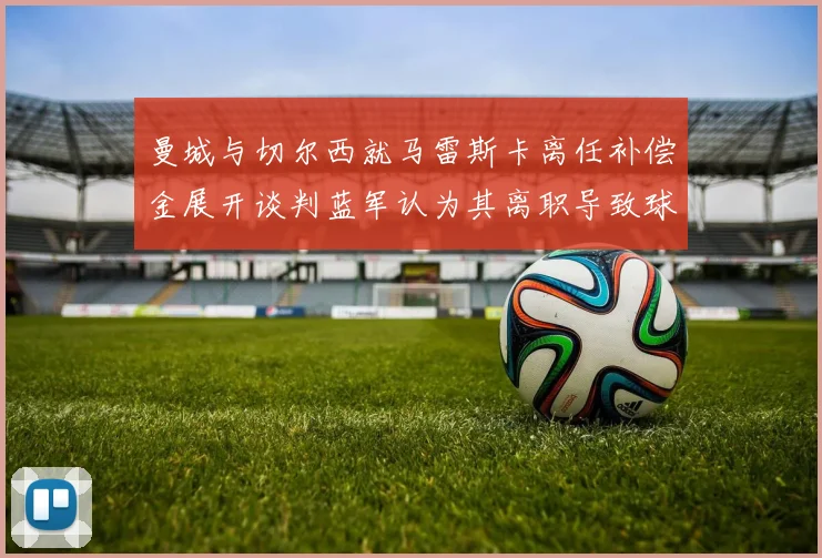曼城与切尔西就马雷斯卡离任补偿金展开谈判蓝军认为其离职导致球队崩盘