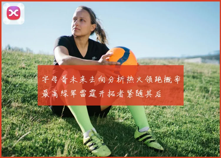 字母哥未来去向分析热火领跑概率最高绿军雷霆开拓者紧随其后