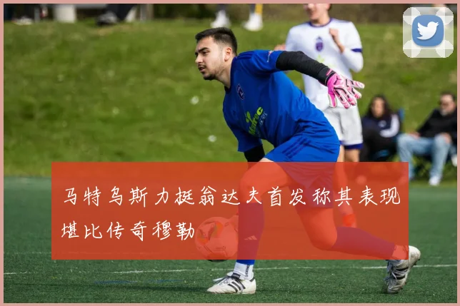 马特乌斯力挺翁达夫首发称其表现堪比传奇穆勒