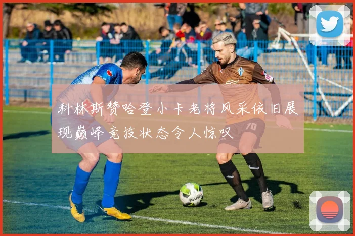 科林斯赞哈登小卡老将风采依旧展现巅峰竞技状态令人惊叹