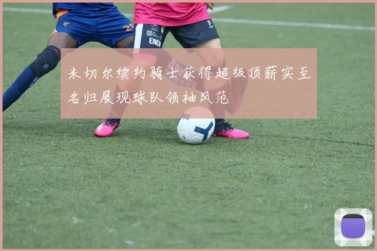 米切尔续约骑士获得超级顶薪实至名归展现球队领袖风范