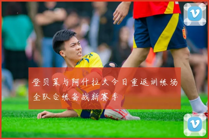 登贝莱与阿什拉夫今日重返训练场全队合练备战新赛季