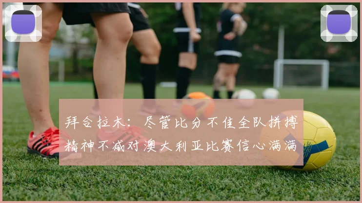 拜合拉木：尽管比分不佳全队拼搏精神不减对澳大利亚比赛信心满满期待进球