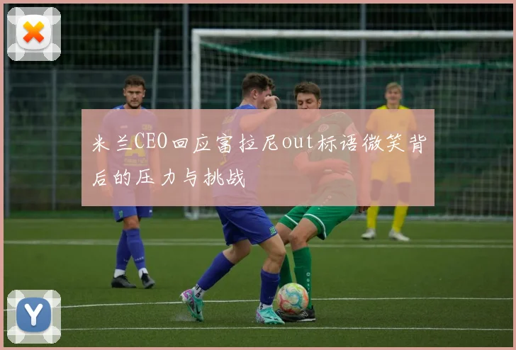 米兰CEO回应富拉尼out标语微笑背后的压力与挑战