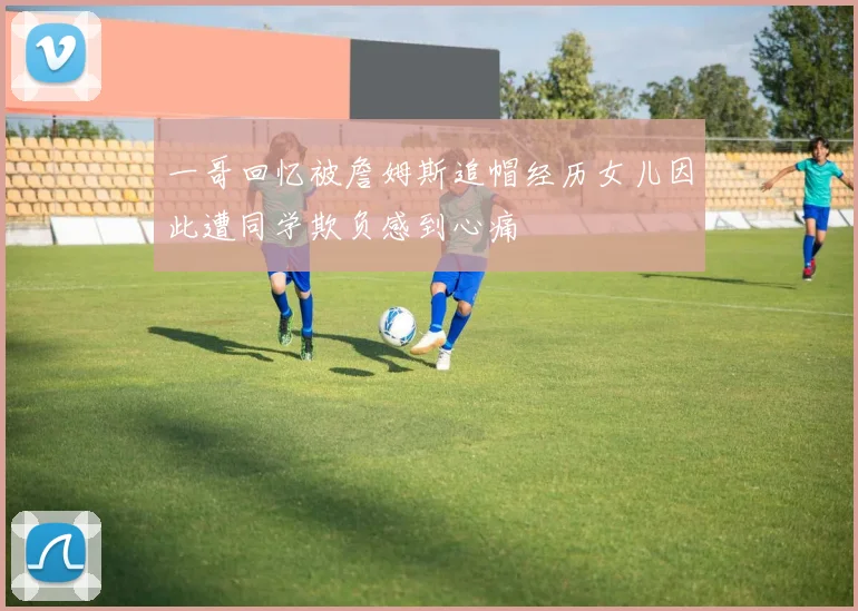 一哥回忆被詹姆斯追帽经历女儿因此遭同学欺负感到心痛