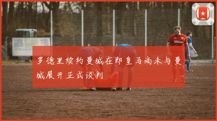 罗德里续约曼城在即皇马尚未与曼城展开正式谈判