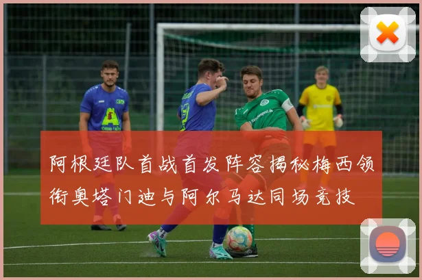 阿根廷队首战首发阵容揭秘梅西领衔奥塔门迪与阿尔马达同场竞技