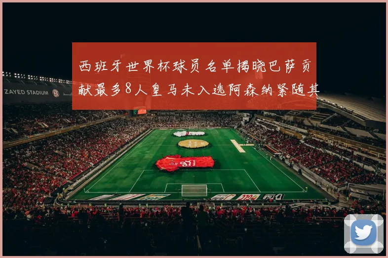 西班牙世界杯球员名单揭晓巴萨贡献最多8人皇马未入选阿森纳紧随其后3人并列第二